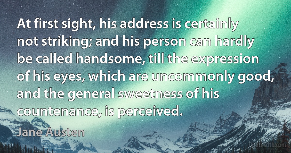 At first sight, his address is certainly not striking; and his person can hardly be called handsome, till the expression of his eyes, which are uncommonly good, and the general sweetness of his countenance, is perceived. (Jane Austen)