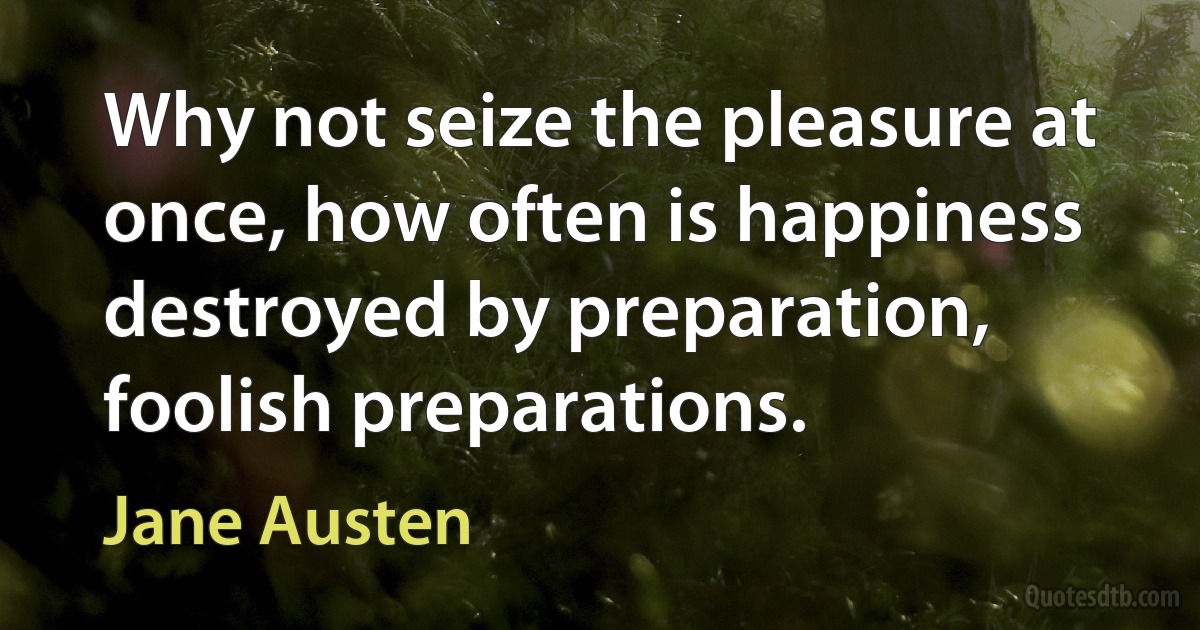 Why not seize the pleasure at once, how often is happiness destroyed by preparation, foolish preparations. (Jane Austen)