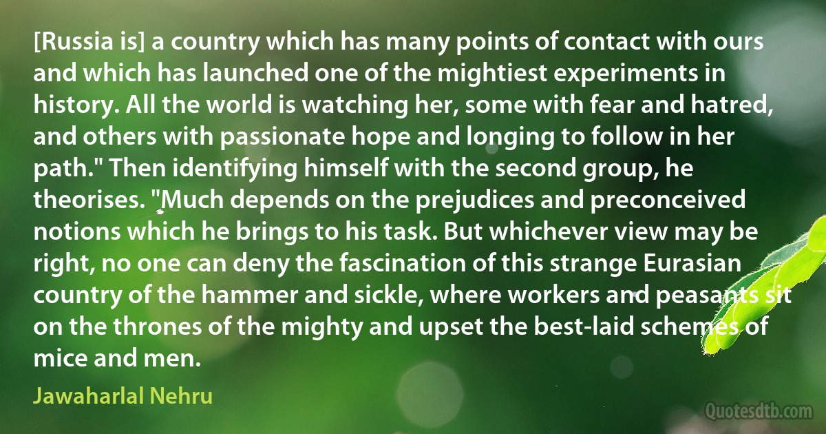 [Russia is] a country which has many points of contact with ours and which has launched one of the mightiest experiments in history. All the world is watching her, some with fear and hatred, and others with passionate hope and longing to follow in her path." Then identifying himself with the second group, he theorises. "Much depends on the prejudices and preconceived notions which he brings to his task. But whichever view may be right, no one can deny the fascination of this strange Eurasian country of the hammer and sickle, where workers and peasants sit on the thrones of the mighty and upset the best-laid schemes of mice and men. (Jawaharlal Nehru)