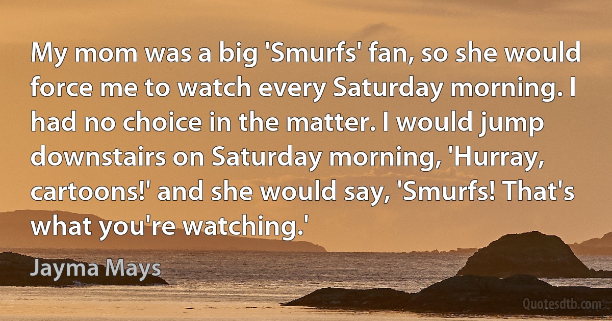 My mom was a big 'Smurfs' fan, so she would force me to watch every Saturday morning. I had no choice in the matter. I would jump downstairs on Saturday morning, 'Hurray, cartoons!' and she would say, 'Smurfs! That's what you're watching.' (Jayma Mays)