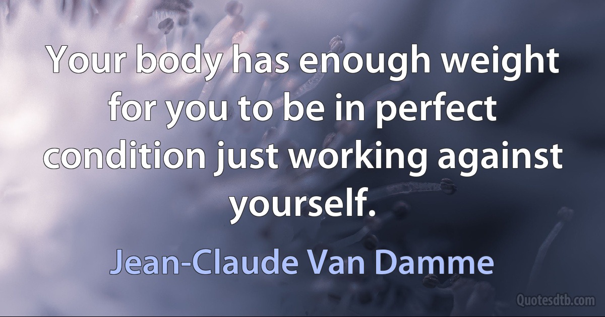 Your body has enough weight for you to be in perfect condition just working against yourself. (Jean-Claude Van Damme)