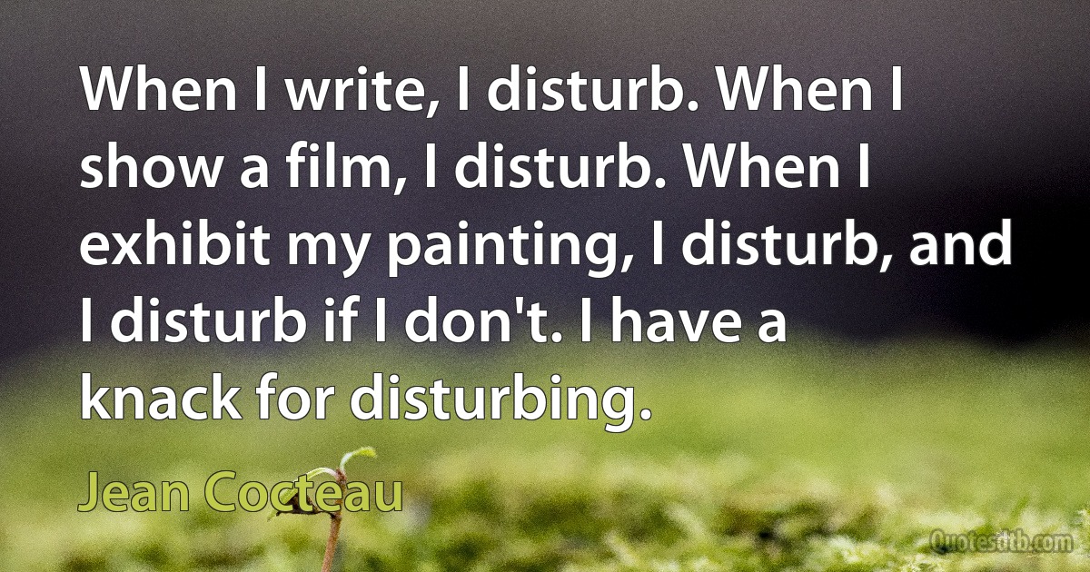 When I write, I disturb. When I show a film, I disturb. When I exhibit my painting, I disturb, and I disturb if I don't. I have a knack for disturbing. (Jean Cocteau)