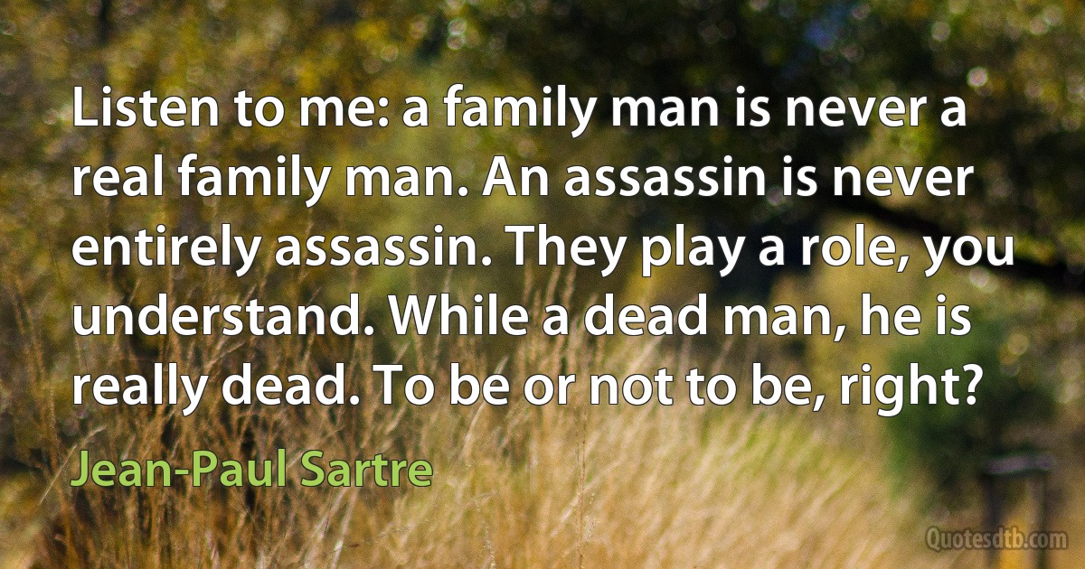 Listen to me: a family man is never a real family man. An assassin is never entirely assassin. They play a role, you understand. While a dead man, he is really dead. To be or not to be, right? (Jean-Paul Sartre)