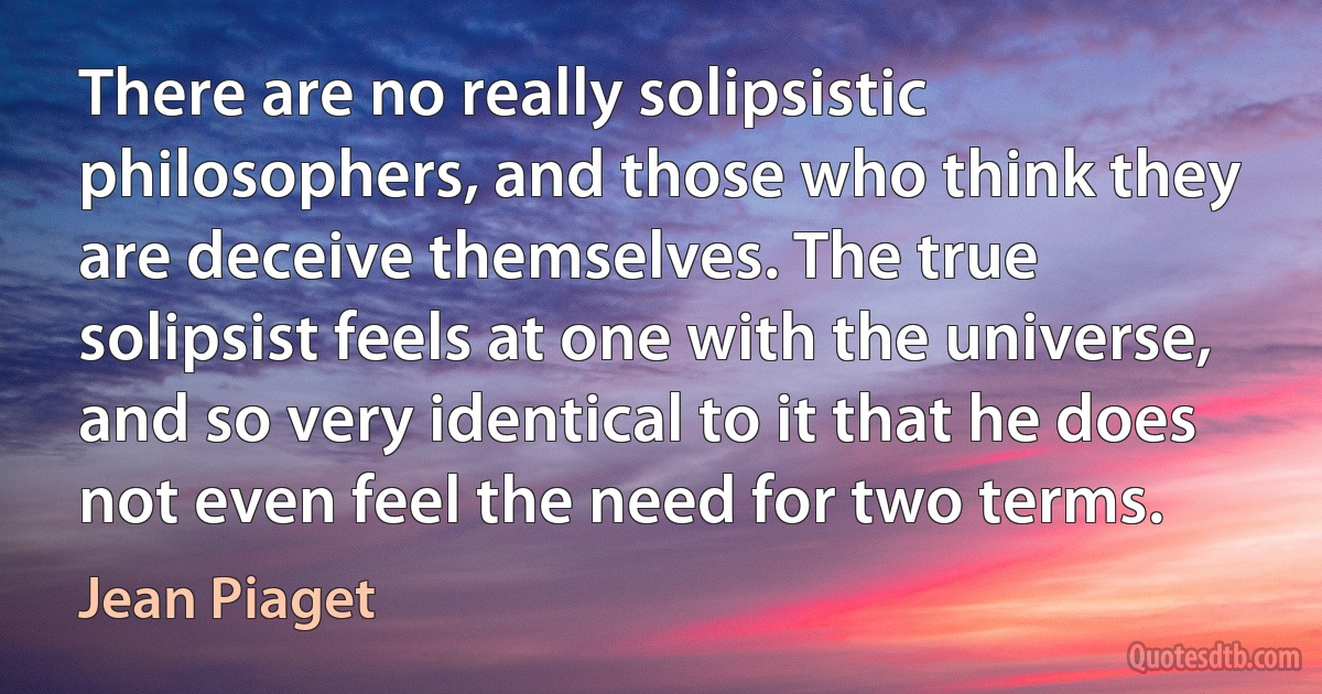 There are no really solipsistic philosophers, and those who think they are deceive themselves. The true solipsist feels at one with the universe, and so very identical to it that he does not even feel the need for two terms. (Jean Piaget)