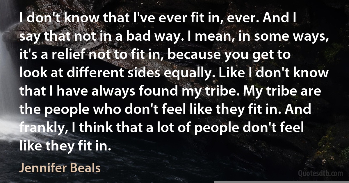 I don't know that I've ever fit in, ever. And I say that not in a bad way. I mean, in some ways, it's a relief not to fit in, because you get to look at different sides equally. Like I don't know that I have always found my tribe. My tribe are the people who don't feel like they fit in. And frankly, I think that a lot of people don't feel like they fit in. (Jennifer Beals)