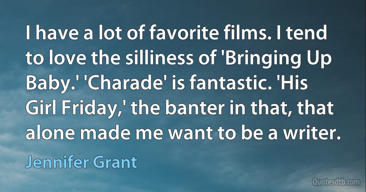 I have a lot of favorite films. I tend to love the silliness of 'Bringing Up Baby.' 'Charade' is fantastic. 'His Girl Friday,' the banter in that, that alone made me want to be a writer. (Jennifer Grant)