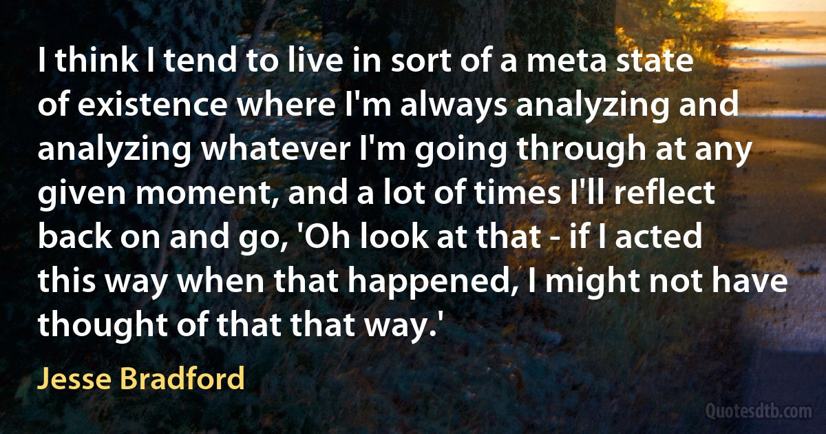 I think I tend to live in sort of a meta state of existence where I'm always analyzing and analyzing whatever I'm going through at any given moment, and a lot of times I'll reflect back on and go, 'Oh look at that - if I acted this way when that happened, I might not have thought of that that way.' (Jesse Bradford)