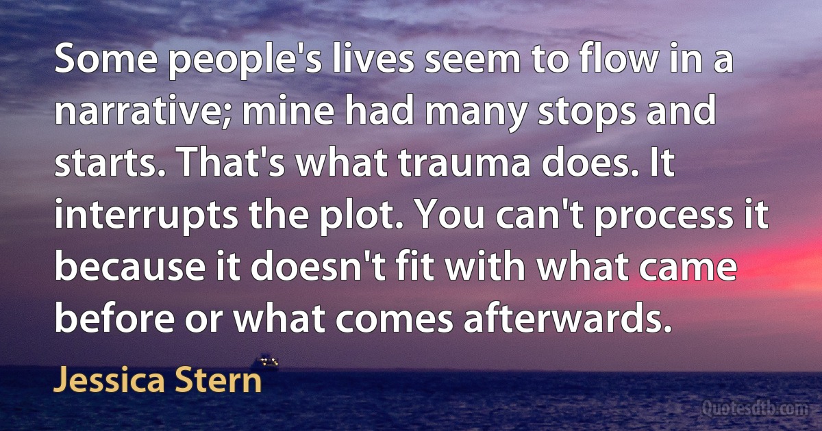 Some people's lives seem to flow in a narrative; mine had many stops and starts. That's what trauma does. It interrupts the plot. You can't process it because it doesn't fit with what came before or what comes afterwards. (Jessica Stern)