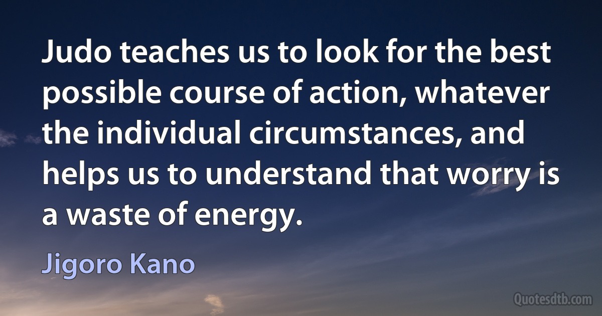 Judo teaches us to look for the best possible course of action, whatever the individual circumstances, and helps us to understand that worry is a waste of energy. (Jigoro Kano)