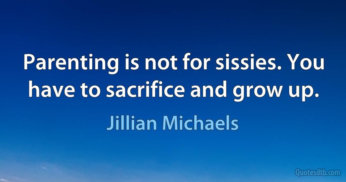 Parenting is not for sissies. You have to sacrifice and grow up. (Jillian Michaels)