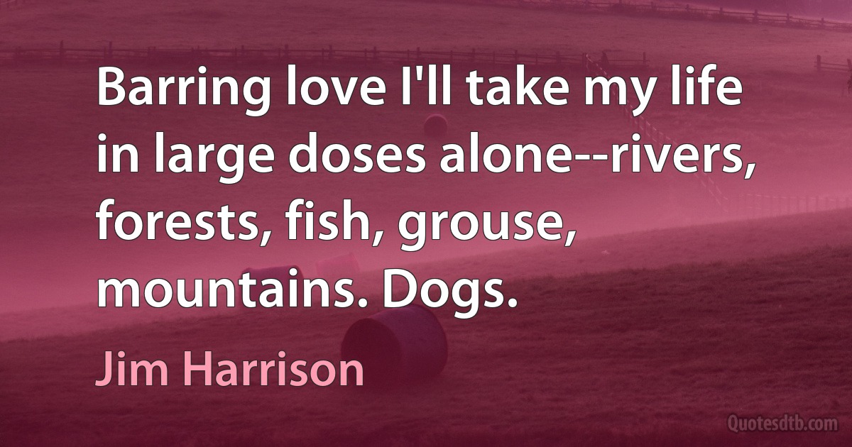 Barring love I'll take my life in large doses alone--rivers, forests, fish, grouse, mountains. Dogs. (Jim Harrison)