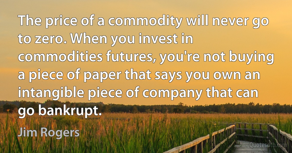 The price of a commodity will never go to zero. When you invest in commodities futures, you're not buying a piece of paper that says you own an intangible piece of company that can go bankrupt. (Jim Rogers)