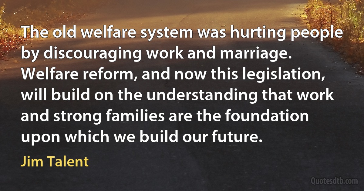 The old welfare system was hurting people by discouraging work and marriage. Welfare reform, and now this legislation, will build on the understanding that work and strong families are the foundation upon which we build our future. (Jim Talent)