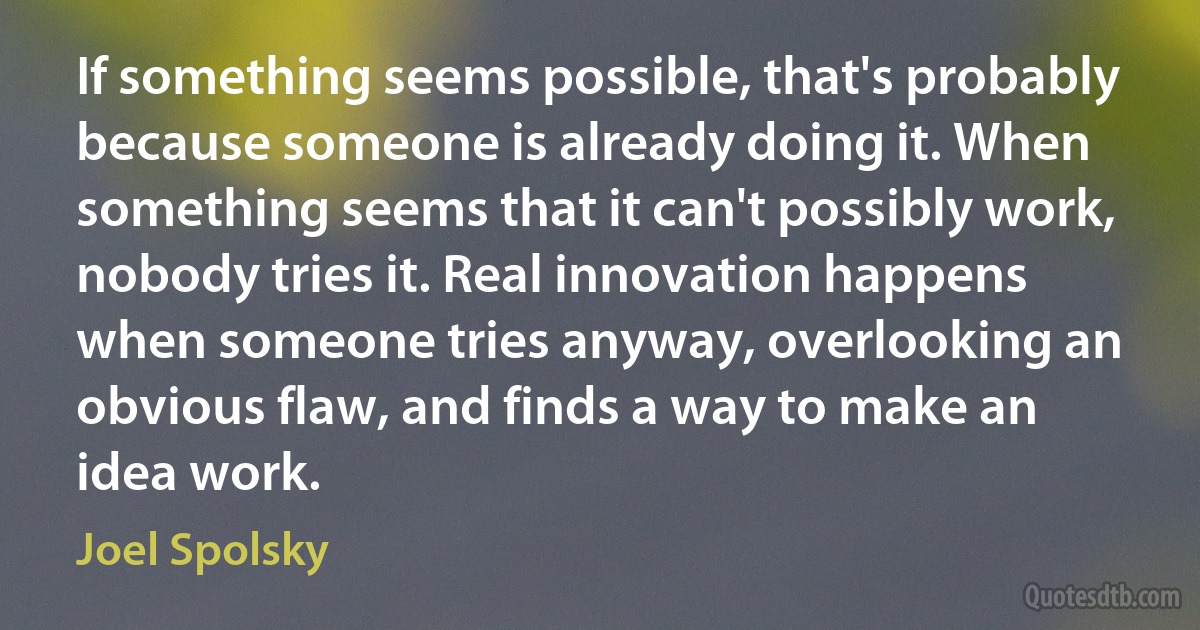 If something seems possible, that's probably because someone is already doing it. When something seems that it can't possibly work, nobody tries it. Real innovation happens when someone tries anyway, overlooking an obvious flaw, and finds a way to make an idea work. (Joel Spolsky)