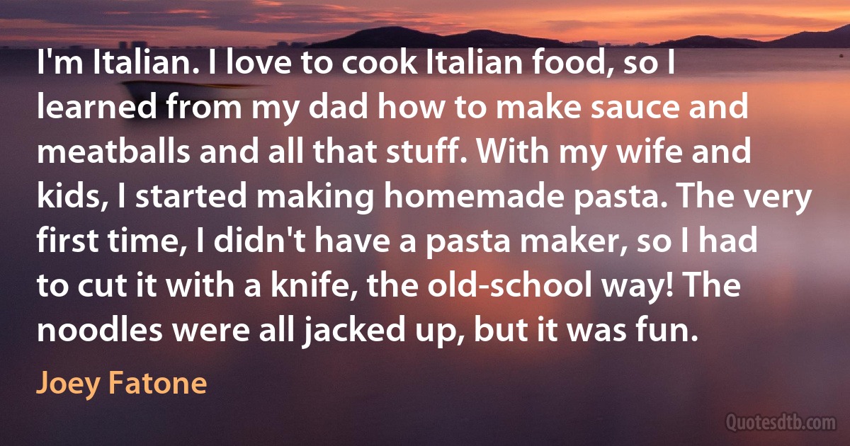 I'm Italian. I love to cook Italian food, so I learned from my dad how to make sauce and meatballs and all that stuff. With my wife and kids, I started making homemade pasta. The very first time, I didn't have a pasta maker, so I had to cut it with a knife, the old-school way! The noodles were all jacked up, but it was fun. (Joey Fatone)