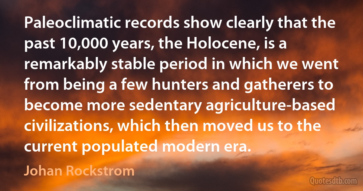 Paleoclimatic records show clearly that the past 10,000 years, the Holocene, is a remarkably stable period in which we went from being a few hunters and gatherers to become more sedentary agriculture-based civilizations, which then moved us to the current populated modern era. (Johan Rockstrom)