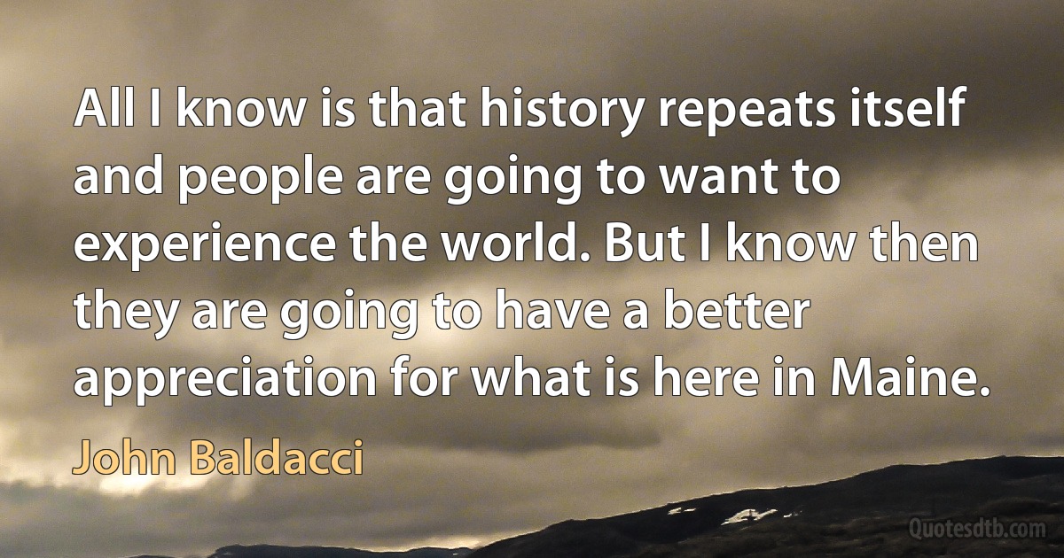 All I know is that history repeats itself and people are going to want to experience the world. But I know then they are going to have a better appreciation for what is here in Maine. (John Baldacci)