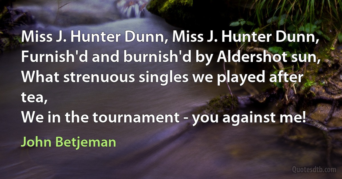 Miss J. Hunter Dunn, Miss J. Hunter Dunn,
Furnish'd and burnish'd by Aldershot sun,
What strenuous singles we played after tea,
We in the tournament - you against me! (John Betjeman)