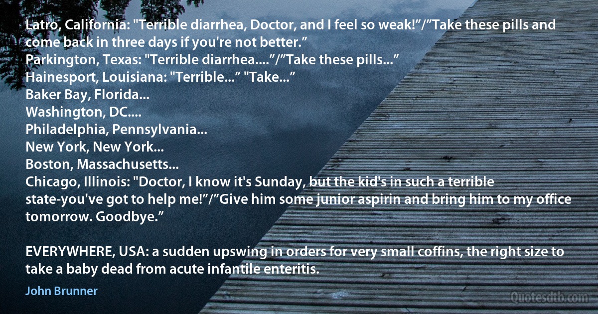 Latro, California: "Terrible diarrhea, Doctor, and I feel so weak!”/”Take these pills and come back in three days if you're not better.”
Parkington, Texas: "Terrible diarrhea....”/”Take these pills...”
Hainesport, Louisiana: "Terrible...” "Take...”
Baker Bay, Florida...
Washington, DC....
Philadelphia, Pennsylvania...
New York, New York...
Boston, Massachusetts...
Chicago, Illinois: "Doctor, I know it's Sunday, but the kid's in such a terrible state-you've got to help me!”/”Give him some junior aspirin and bring him to my office tomorrow. Goodbye.”

EVERYWHERE, USA: a sudden upswing in orders for very small coffins, the right size to take a baby dead from acute infantile enteritis. (John Brunner)