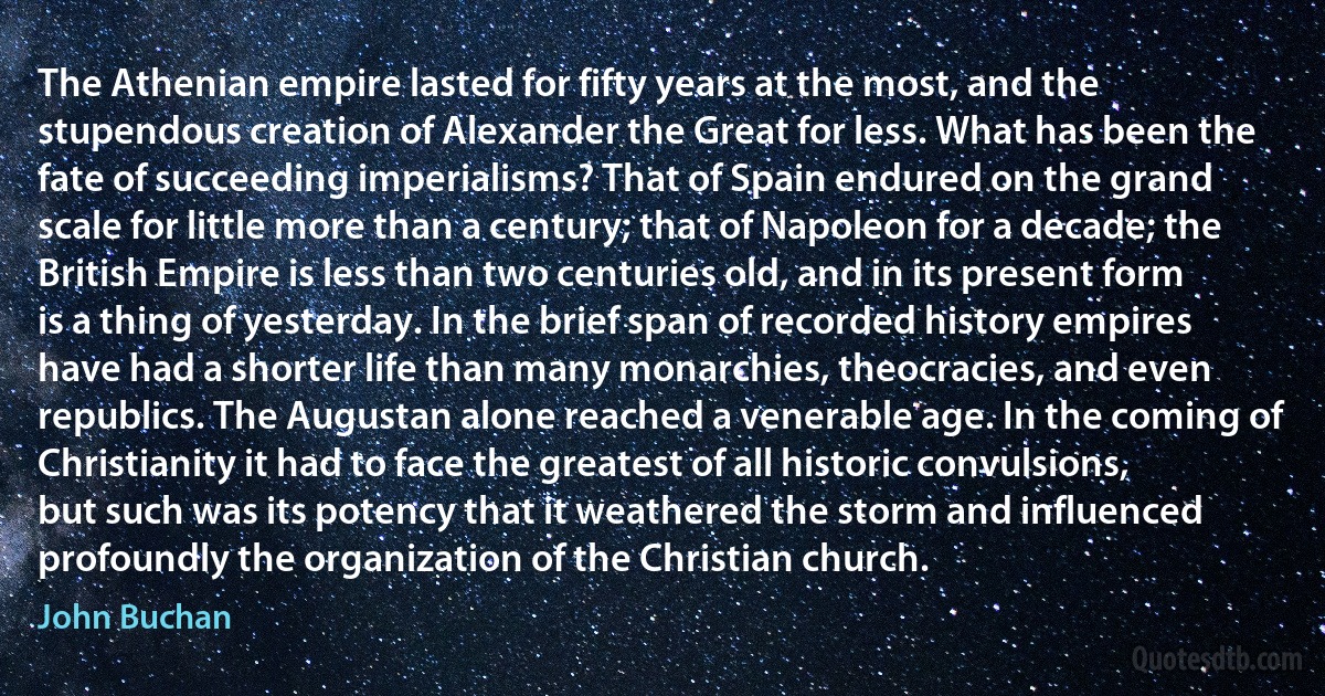 The Athenian empire lasted for fifty years at the most, and the stupendous creation of Alexander the Great for less. What has been the fate of succeeding imperialisms? That of Spain endured on the grand scale for little more than a century; that of Napoleon for a decade; the British Empire is less than two centuries old, and in its present form is a thing of yesterday. In the brief span of recorded history empires have had a shorter life than many monarchies, theocracies, and even republics. The Augustan alone reached a venerable age. In the coming of Christianity it had to face the greatest of all historic convulsions, but such was its potency that it weathered the storm and influenced profoundly the organization of the Christian church. (John Buchan)