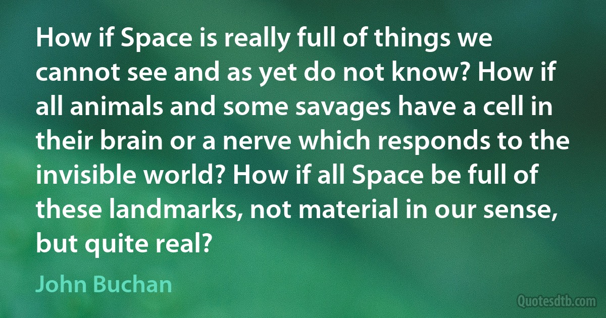 How if Space is really full of things we cannot see and as yet do not know? How if all animals and some savages have a cell in their brain or a nerve which responds to the invisible world? How if all Space be full of these landmarks, not material in our sense, but quite real? (John Buchan)