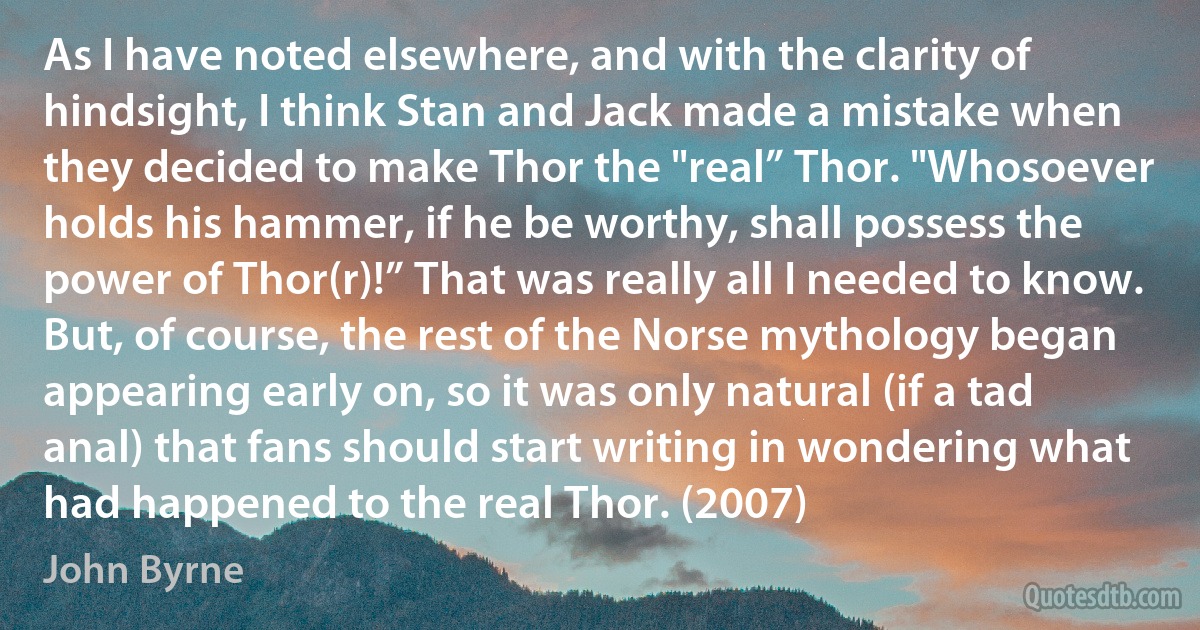 As I have noted elsewhere, and with the clarity of hindsight, I think Stan and Jack made a mistake when they decided to make Thor the "real” Thor. "Whosoever holds his hammer, if he be worthy, shall possess the power of Thor(r)!” That was really all I needed to know. But, of course, the rest of the Norse mythology began appearing early on, so it was only natural (if a tad anal) that fans should start writing in wondering what had happened to the real Thor. (2007) (John Byrne)