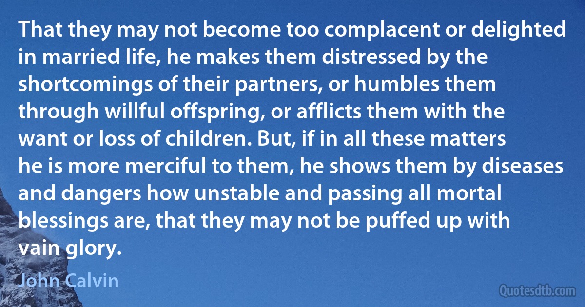 That they may not become too complacent or delighted in married life, he makes them distressed by the shortcomings of their partners, or humbles them through willful offspring, or afflicts them with the want or loss of children. But, if in all these matters he is more merciful to them, he shows them by diseases and dangers how unstable and passing all mortal blessings are, that they may not be puffed up with vain glory. (John Calvin)