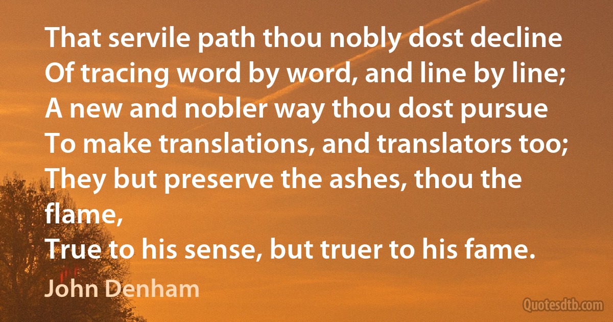 That servile path thou nobly dost decline
Of tracing word by word, and line by line;
A new and nobler way thou dost pursue
To make translations, and translators too;
They but preserve the ashes, thou the flame,
True to his sense, but truer to his fame. (John Denham)