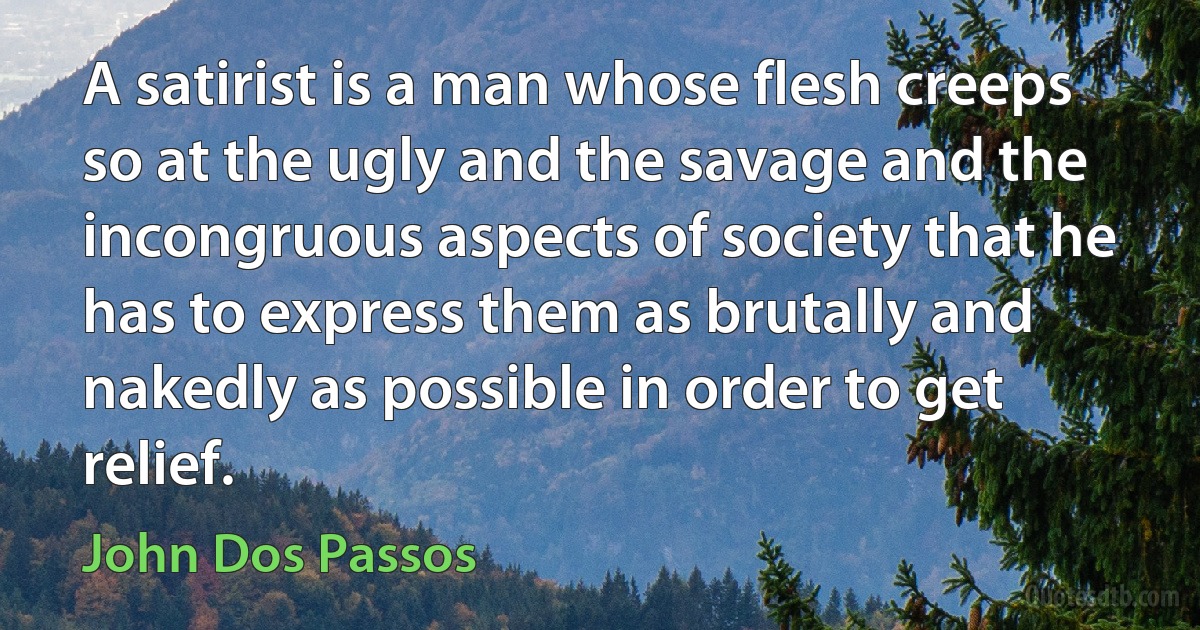 A satirist is a man whose flesh creeps so at the ugly and the savage and the incongruous aspects of society that he has to express them as brutally and nakedly as possible in order to get relief. (John Dos Passos)