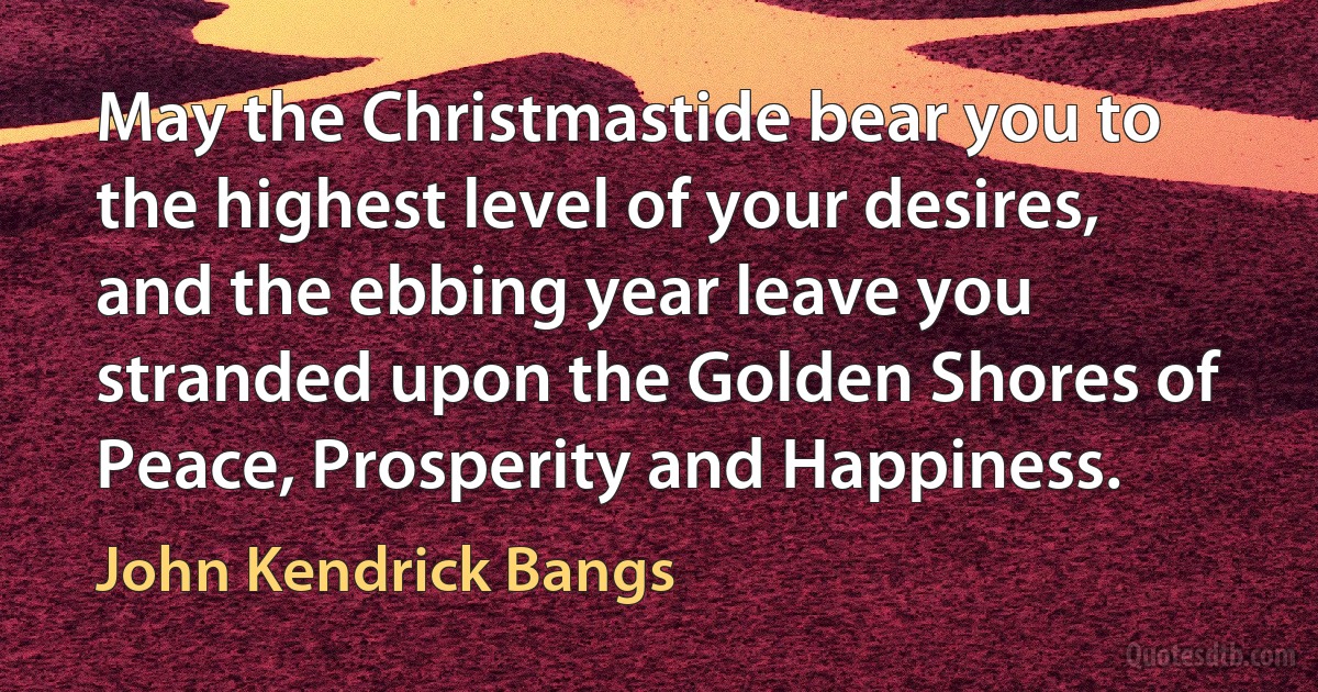 May the Christmastide bear you to the highest level of your desires, and the ebbing year leave you stranded upon the Golden Shores of Peace, Prosperity and Happiness. (John Kendrick Bangs)