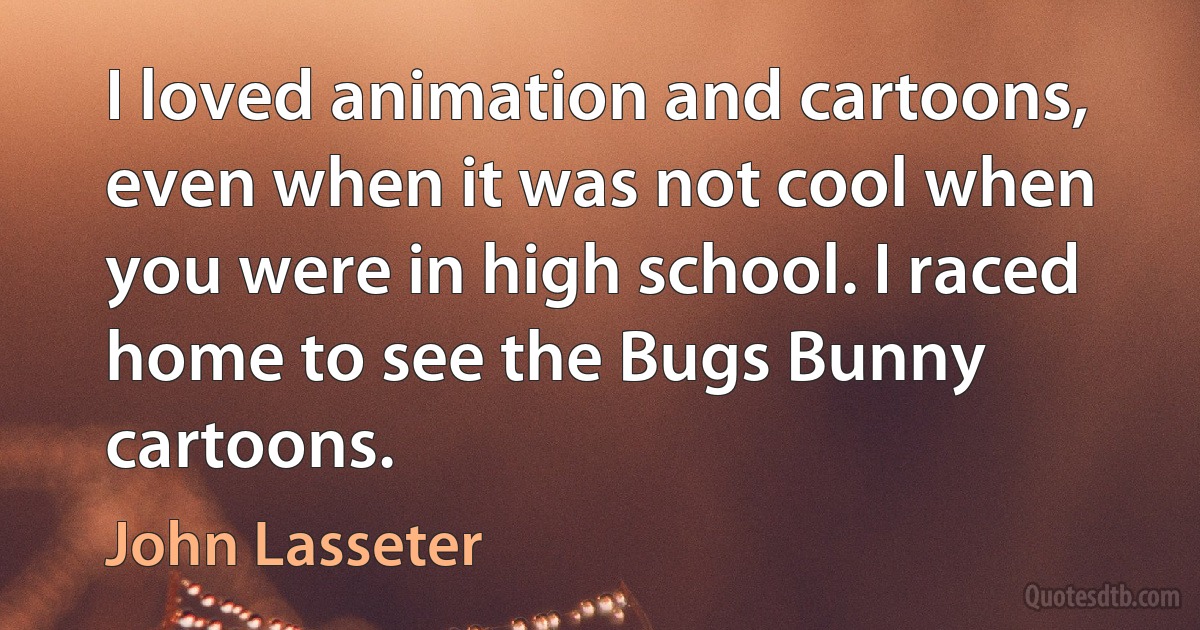 I loved animation and cartoons, even when it was not cool when you were in high school. I raced home to see the Bugs Bunny cartoons. (John Lasseter)