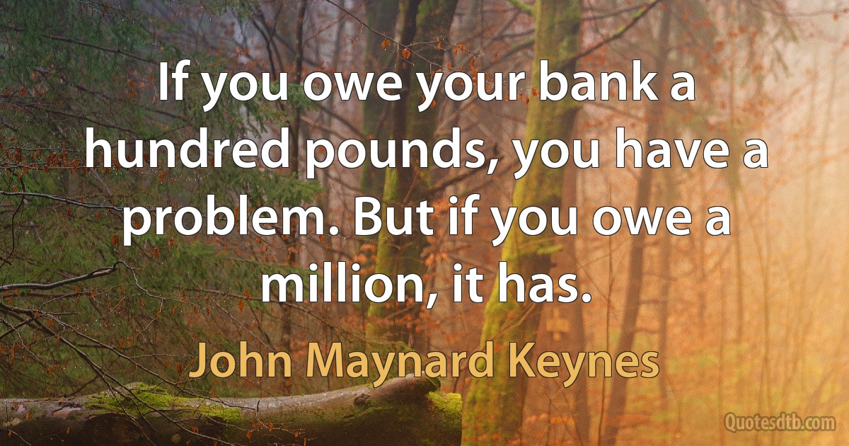 If you owe your bank a hundred pounds, you have a problem. But if you owe a million, it has. (John Maynard Keynes)