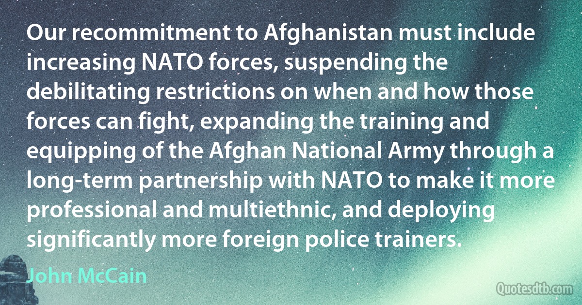 Our recommitment to Afghanistan must include increasing NATO forces, suspending the debilitating restrictions on when and how those forces can fight, expanding the training and equipping of the Afghan National Army through a long-term partnership with NATO to make it more professional and multiethnic, and deploying significantly more foreign police trainers. (John McCain)