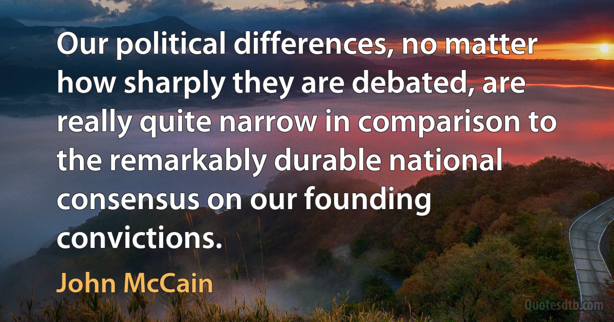 Our political differences, no matter how sharply they are debated, are really quite narrow in comparison to the remarkably durable national consensus on our founding convictions. (John McCain)