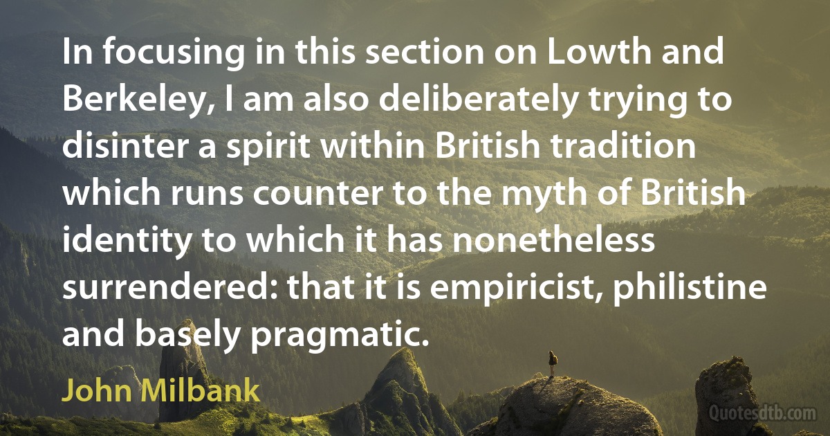 In focusing in this section on Lowth and Berkeley, I am also deliberately trying to disinter a spirit within British tradition which runs counter to the myth of British identity to which it has nonetheless surrendered: that it is empiricist, philistine and basely pragmatic. (John Milbank)