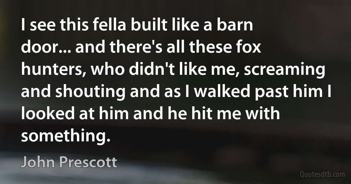 I see this fella built like a barn door... and there's all these fox hunters, who didn't like me, screaming and shouting and as I walked past him I looked at him and he hit me with something. (John Prescott)