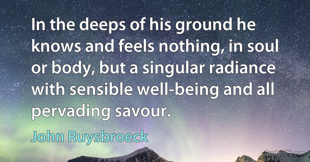 In the deeps of his ground he knows and feels nothing, in soul or body, but a singular radiance with sensible well-being and all pervading savour. (John Ruysbroeck)