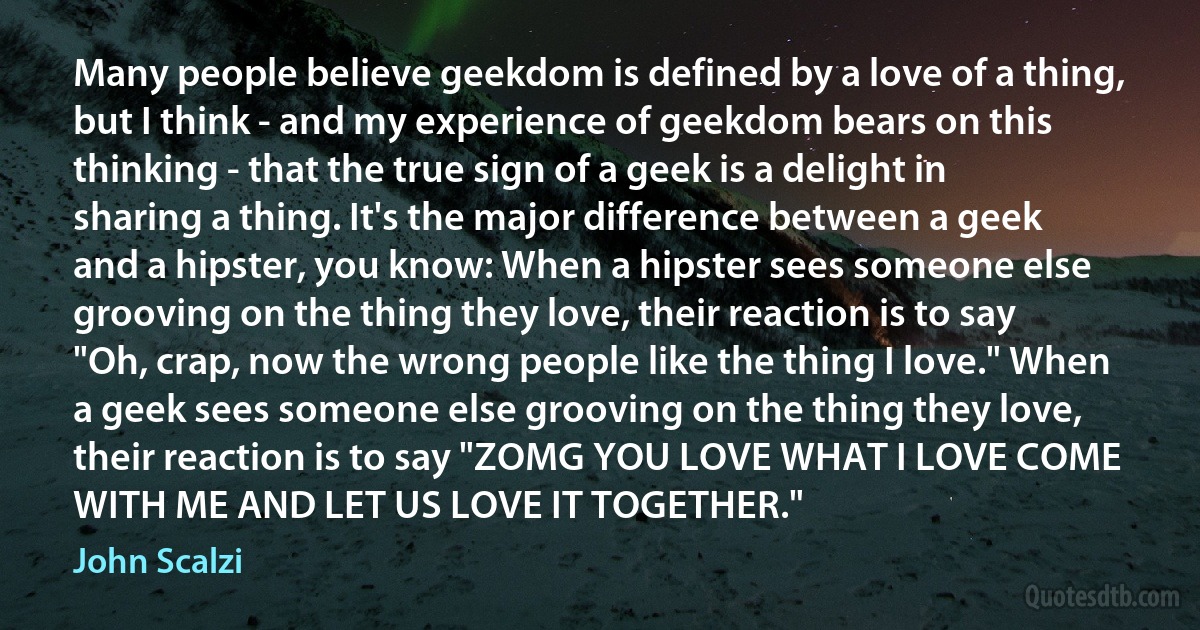 Many people believe geekdom is defined by a love of a thing, but I think - and my experience of geekdom bears on this thinking - that the true sign of a geek is a delight in sharing a thing. It's the major difference between a geek and a hipster, you know: When a hipster sees someone else grooving on the thing they love, their reaction is to say "Oh, crap, now the wrong people like the thing I love." When a geek sees someone else grooving on the thing they love, their reaction is to say "ZOMG YOU LOVE WHAT I LOVE COME WITH ME AND LET US LOVE IT TOGETHER." (John Scalzi)