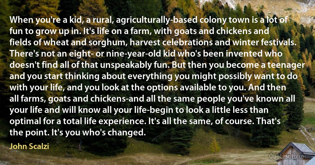 When you're a kid, a rural, agriculturally-based colony town is a lot of fun to grow up in. It's life on a farm, with goats and chickens and fields of wheat and sorghum, harvest celebrations and winter festivals. There's not an eight- or nine-year-old kid who's been invented who doesn't find all of that unspeakably fun. But then you become a teenager and you start thinking about everything you might possibly want to do with your life, and you look at the options available to you. And then all farms, goats and chickens-and all the same people you've known all your life and will know all your life-begin to look a little less than optimal for a total life experience. It's all the same, of course. That's the point. It's you who's changed. (John Scalzi)