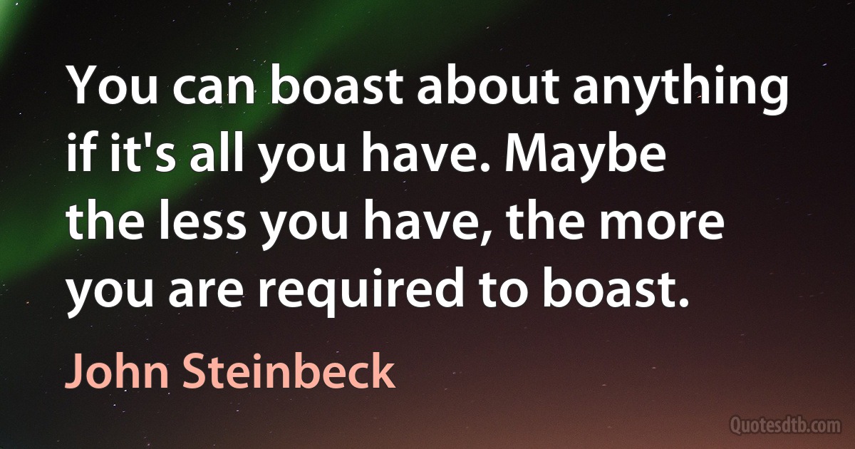 You can boast about anything if it's all you have. Maybe the less you have, the more you are required to boast. (John Steinbeck)