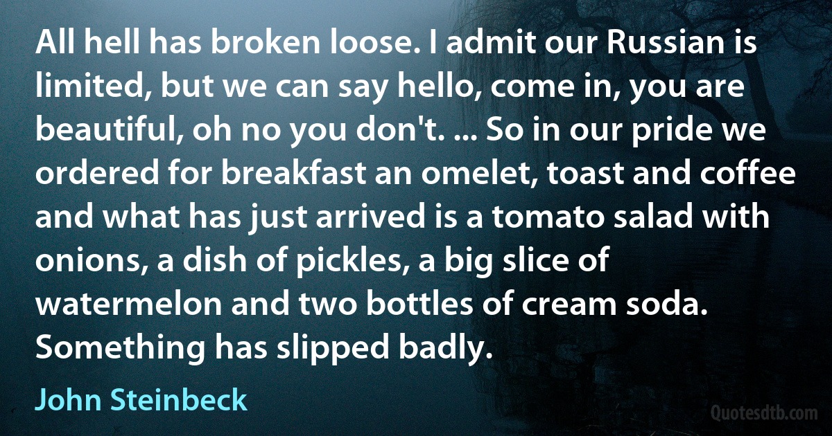 All hell has broken loose. I admit our Russian is limited, but we can say hello, come in, you are beautiful, oh no you don't. ... So in our pride we ordered for breakfast an omelet, toast and coffee and what has just arrived is a tomato salad with onions, a dish of pickles, a big slice of watermelon and two bottles of cream soda. Something has slipped badly. (John Steinbeck)