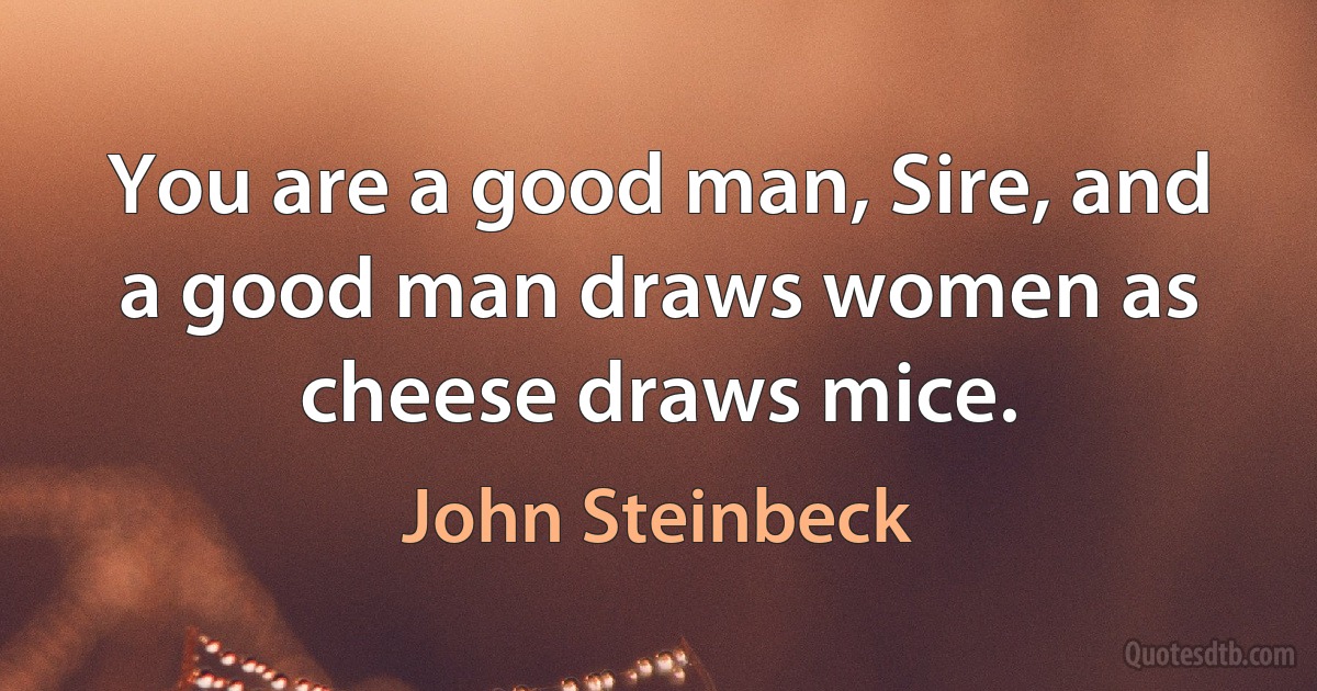 You are a good man, Sire, and a good man draws women as cheese draws mice. (John Steinbeck)