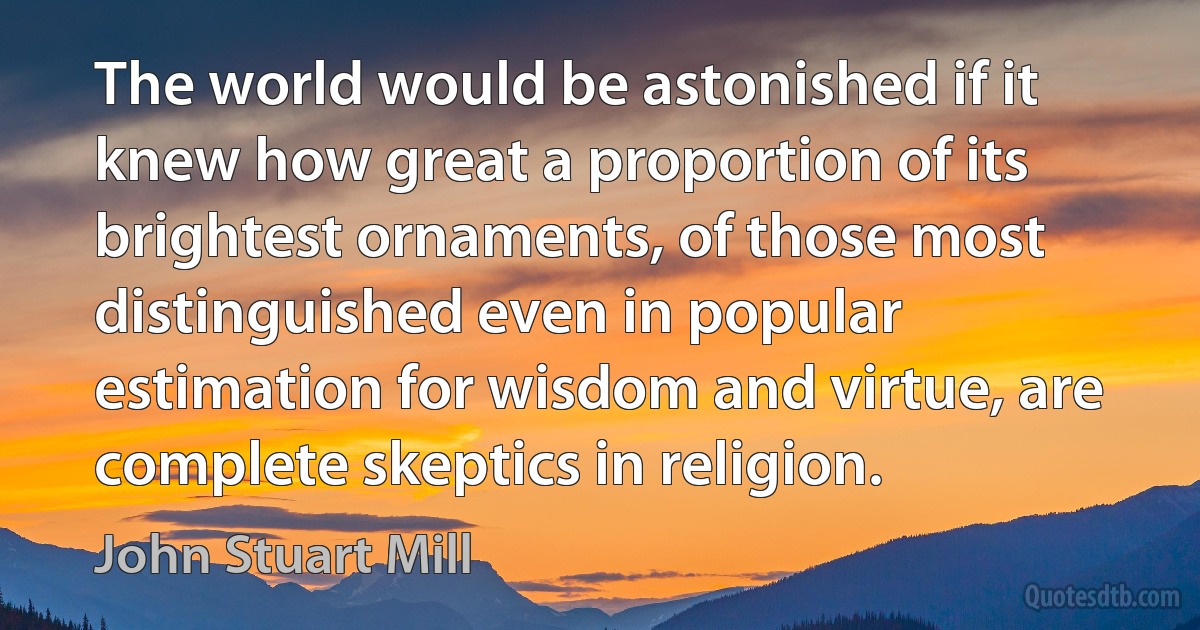 The world would be astonished if it knew how great a proportion of its brightest ornaments, of those most distinguished even in popular estimation for wisdom and virtue, are complete skeptics in religion. (John Stuart Mill)