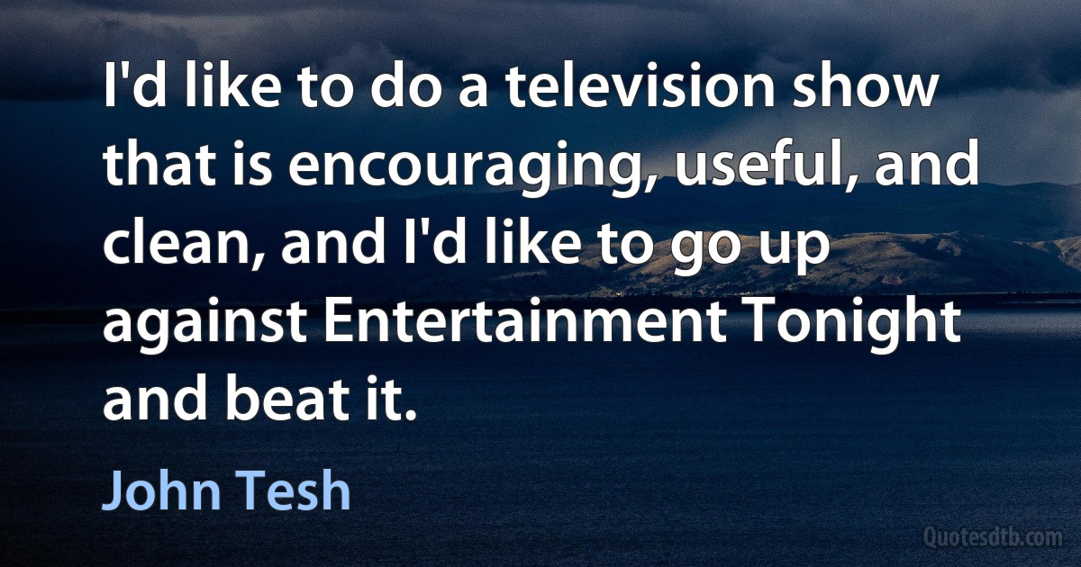 I'd like to do a television show that is encouraging, useful, and clean, and I'd like to go up against Entertainment Tonight and beat it. (John Tesh)