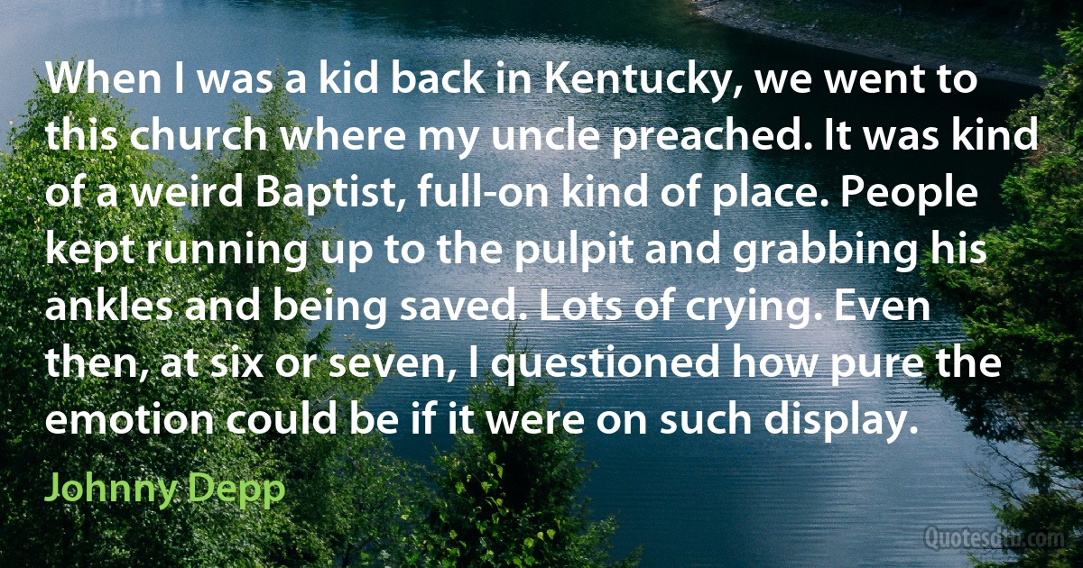 When I was a kid back in Kentucky, we went to this church where my uncle preached. It was kind of a weird Baptist, full-on kind of place. People kept running up to the pulpit and grabbing his ankles and being saved. Lots of crying. Even then, at six or seven, I questioned how pure the emotion could be if it were on such display. (Johnny Depp)