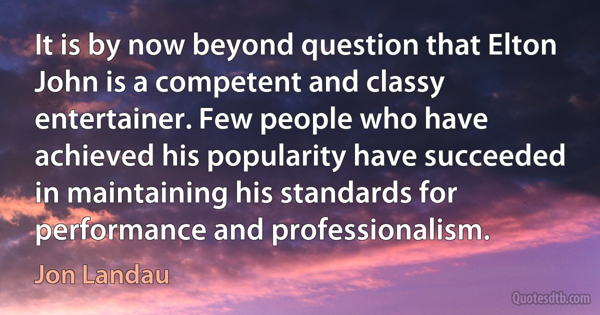 It is by now beyond question that Elton John is a competent and classy entertainer. Few people who have achieved his popularity have succeeded in maintaining his standards for performance and professionalism. (Jon Landau)