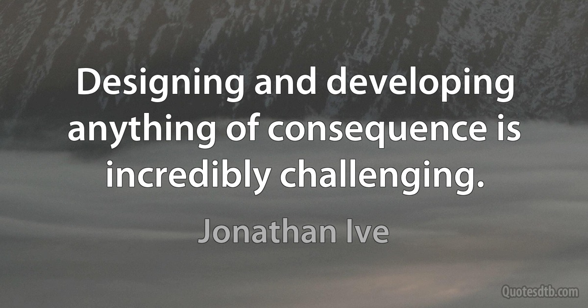 Designing and developing anything of consequence is incredibly challenging. (Jonathan Ive)