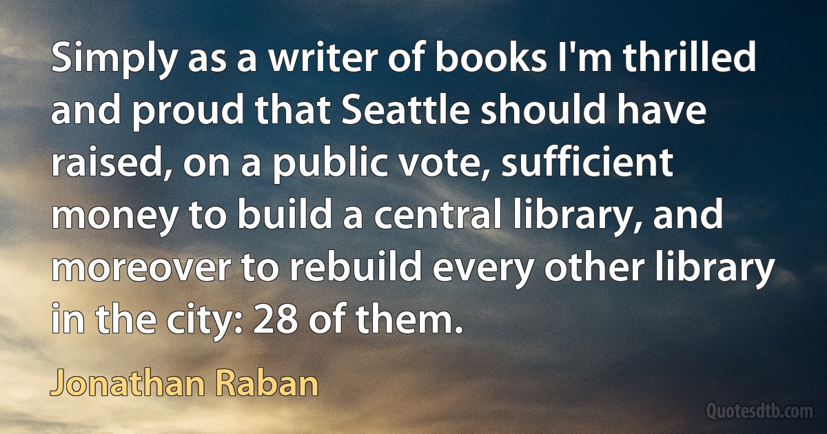 Simply as a writer of books I'm thrilled and proud that Seattle should have raised, on a public vote, sufficient money to build a central library, and moreover to rebuild every other library in the city: 28 of them. (Jonathan Raban)