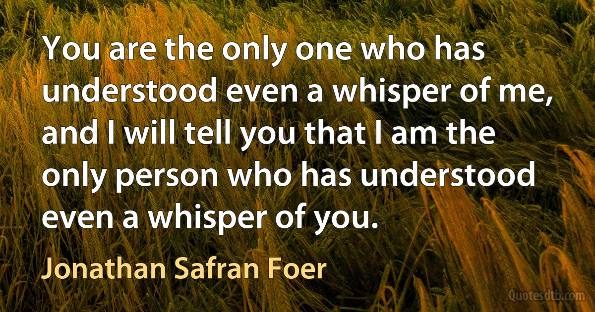 You are the only one who has understood even a whisper of me, and I will tell you that I am the only person who has understood even a whisper of you. (Jonathan Safran Foer)