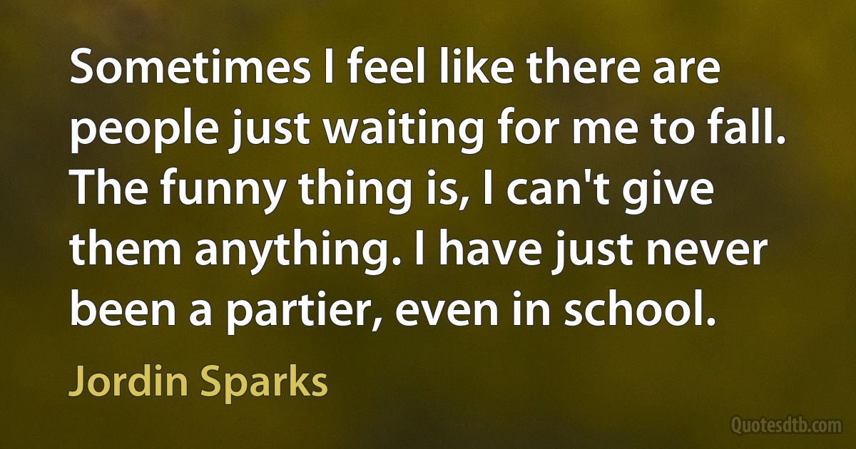 Sometimes I feel like there are people just waiting for me to fall. The funny thing is, I can't give them anything. I have just never been a partier, even in school. (Jordin Sparks)